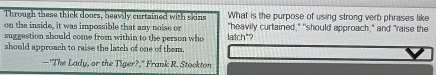 Through these thick doors, heavily curtained with skins What is the purpose of using strong verb phrases like 
on the inside, it was impossible that any nole or "heavily curtained," "should approach," and "raise the 
suggestion should come from within to the person who latch"? 
should approach to raise the latch of one of them. 
—"The Lady, or the Tiger?," Frank R. Stockton