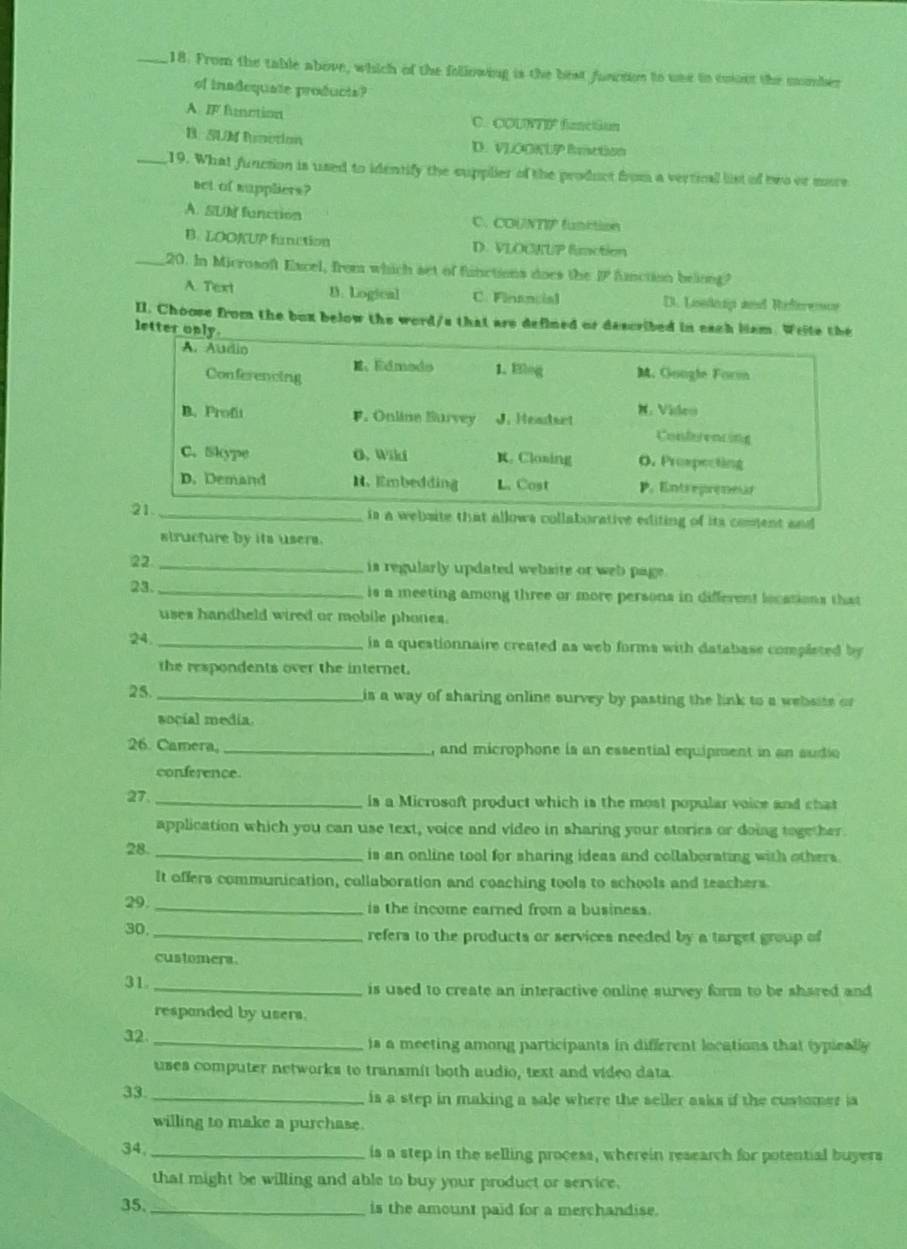 From the table above, which of the following is the best function to use in eoont the momber
of inadequate products?
A IF fuction C. COUNTIF function
B. SUM Runction D. VLOOKUP Rction
_19. What function is used to identify the supplier of the product from a vertical list of two or more
set of suppliers?
A. SU function C. COUNTIP fuaction
B. LOOKUP fumction D. VLOCKUP fmction
_20. In Microsoft Excel, from which set of functions does the overline IP Amction beiong?
A. Text B. Logical C. Financial D. Loedeap and Riferencs
II. Choose from the bux below the word/s that are defined or described in each liam. Write the
letter only.
bsite that allows collaborative editing of its coment and
structure by its users.
22 _is regularly updated website or web page.
23. _is a meeting among three or more persons in different locations that
uses handheld wired or mobile phones.
24. _is a questionnaire created as web forms with database completed by
the respondents over the internet.
25. _is a way of sharing online survey by pasting the link to a websits o
social media.
26. Camera, _, and microphone is an essential equipment in an sudio
conference
27. _is a Microsoft product which is the most popular voice and chat
application which you can use text, voice and video in sharing your stories or doing together.
28. _is an online tool for sharing ideas and collaborating with others.
It offers communication, collaboration and coaching tools to schools and teachers.
29
_is the income earned from a business.
30
_refers to the products or services needed by a target group of
customers.
31
_is used to create an interactive online survey form to be shared and
responded by users.
32. _is a meeting among participants in different locations that typically
uses computer networks to transmit both audio, text and video data
33. _is a step in making a sale where the seller asks if the customer ia
willing to make a purchase.
34. _is a step in the selling process, wherein research for potential buyers
that might be willing and able to buy your product or service.
35. _is the amount paid for a merchandise.