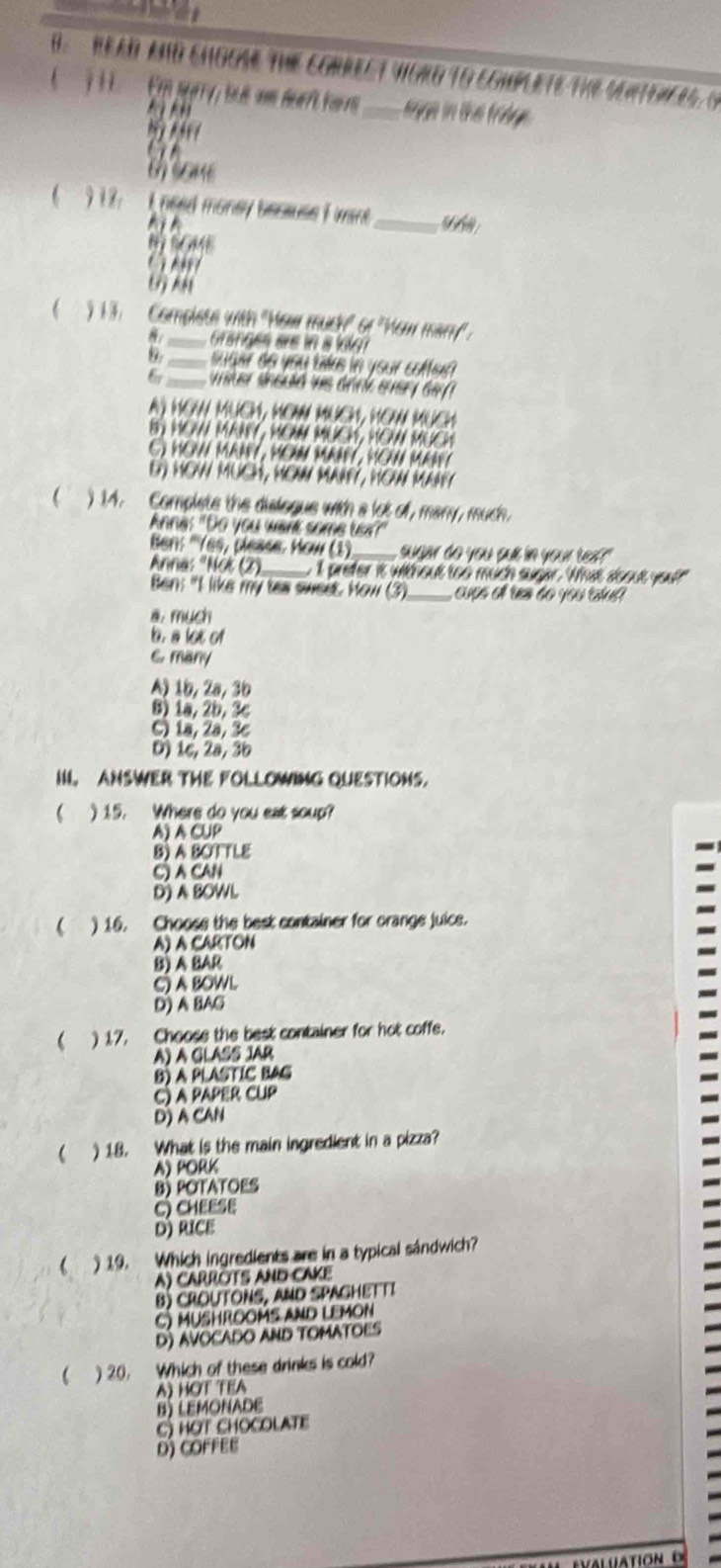 HEAD AND ENGOSE THE CORRECT YIGKO TO EGHILETE THE SENTUAEIS, G
1 1   En parry, te d an deaft hore_ sege in the froge
    
    
t some
9 12:  L ned money because F ment_
h 
B SGME
13.  Complete with "How mucy" of 'How mary" .
Granges are in a loo 
_suger do you taks in your coffe?
6r_ wner sneuld ws dank every de
A) HOW MUCH, MOW MUCH, HOW MUCH
BN HON MANY , MOM MUCH, HOWI MUCH
G YOW MRAY, MO MANY , YOW MAY
E) HOW MUCH, HOW MAAFY, HOW MAarY
) 14. Complete the dislogue with a lot off, many, much.
Anna: "Do you want some te?"
Ben: ''Yes, please, How (1)_ sudar de you sue in your te  
Anna: "Not (2)_ e 1 prefer it without too much sugar. What soout you?"
Ben: "I like my tas sweet. How (3) _cupó el tes do you cául
a. much
b. a lot of
6. many
A) 1b, 2a, 3b
8) 1a, 2b, 3c
C)1a, 2ª, 3c
D) 1c, 2a, 3b
II ANSWER THE FOLLOWING OUESTIONS.
 ) 15. Where do you eat soup?
A)A CUP
B) A BOTTLE
() A CAN
D A BOWL
 ) 16. Choose the best container for orange juice.
A) A CARTON
B) A BAR
C) A BOWL
D) A BAG
 ) 17. Choose the best container for hot coffe.
A) A GLASS JAR
B) A PLASTIC BAG
C) a paper CuP
D) A CAN
 ) 18. What is the main ingredient in a pizza?
A) PORK
B) POtaTOES
C)CHEESE
D) RICE
 )19. Which ingredients are in a typical sándwich?
A) CARRÖTS AND CAKE
B) CROUTONS, AND SPAGHETTI
C) MUSHROOMS AND LEMON
D) AVOCADO AND TOMATOES
) 20.    Which of these drinks is cold?
A) HOT TEA
B) LEMONADE
C) hợt chOCOlATe
D) coFFEE