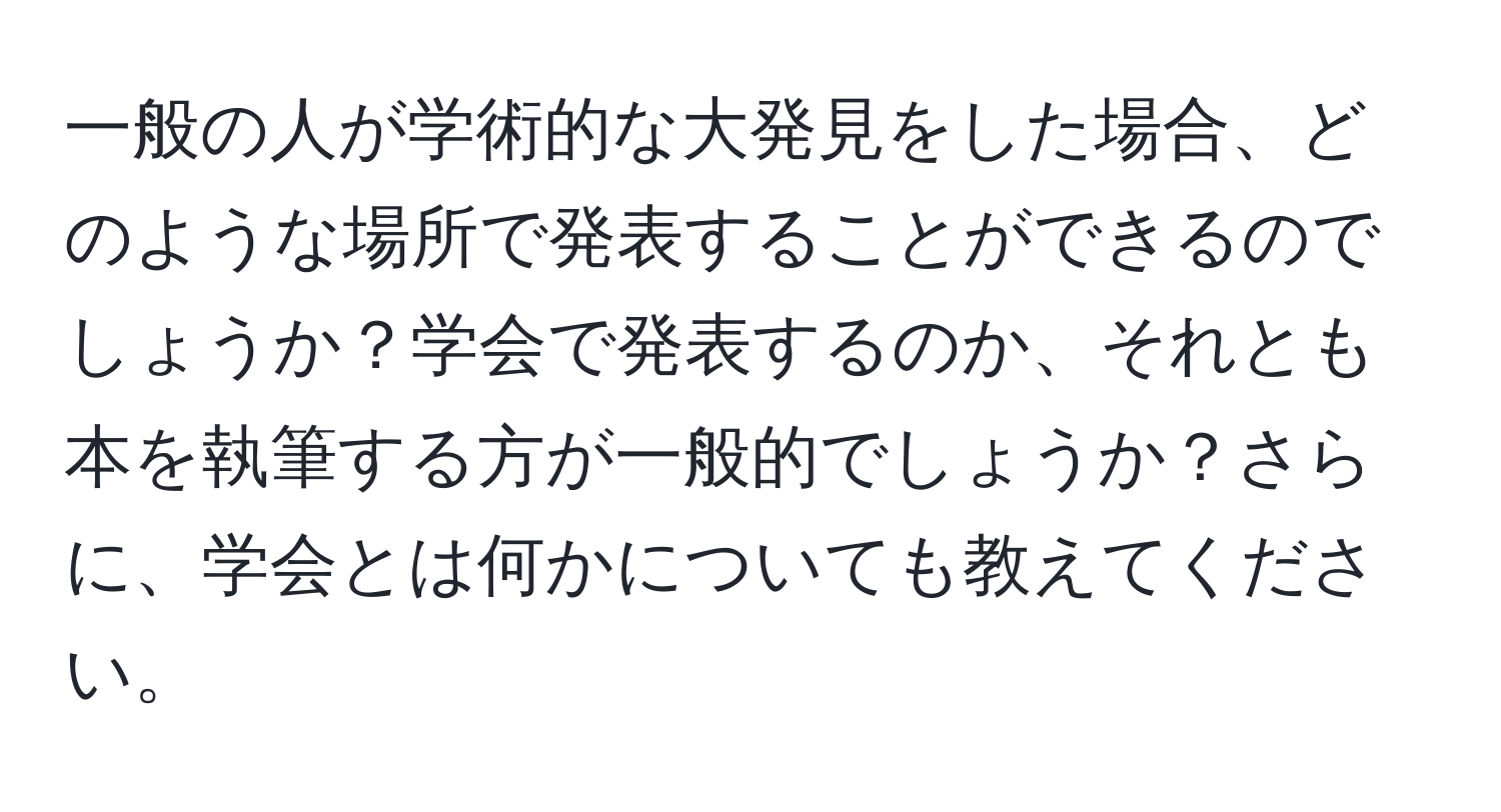 一般の人が学術的な大発見をした場合、どのような場所で発表することができるのでしょうか？学会で発表するのか、それとも本を執筆する方が一般的でしょうか？さらに、学会とは何かについても教えてください。