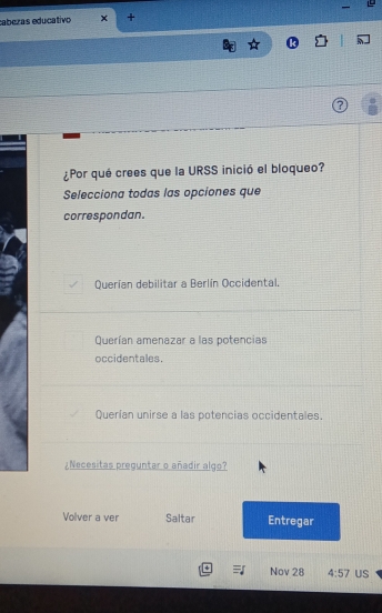 caberas educativo +
¿Por qué crees que la URSS inició el bloqueo?
Selecciona todas las opciones que
correspondan.
Querían debilitar a Berlín Occidental.
Querían amenazar a las potencias
occidentales.
Querían unirse a las potencias occidentales.
¿Necesitas preguntar o añadir algo?
Volver a ver Saltar Entregar
Nov 28 4:57 US