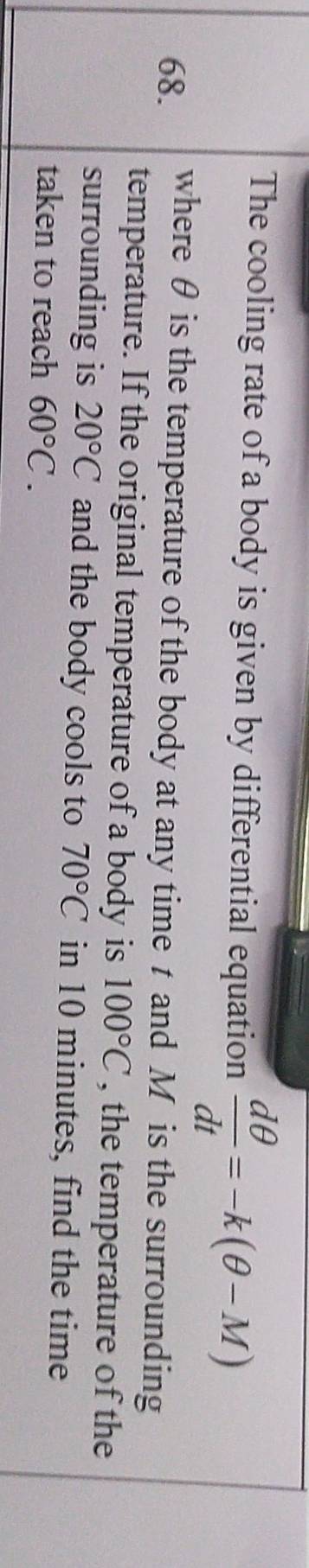 The cooling rate of a body is given by differential equation  dθ /dt =-k(θ -M)
68. where θ is the temperature of the body at any time t and M is the surrounding 
temperature. If the original temperature of a body is 100°C , the temperature of the 
surrounding is 20°C and the body cools to 70°C in 10 minutes, find the time 
taken to reach 60°C.