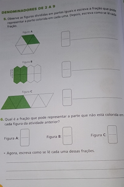 DENOMINADORES DE 2 A 9
5. Observe as figuras divididas em partes iguais e escreva a fração que pode
representar a parte colorida em çada uma. Depois, escreva como se lê cada
fração.
Figura A
_
Figura B
_
__
6. Qual é a fração que pode representar a parte que não está colorida em
cada figura da atividade anterior?
Figura C: beginpmatrix □  □ endpmatrix
Agora, escreva como se lê cada uma dessas frações.
_
_
_