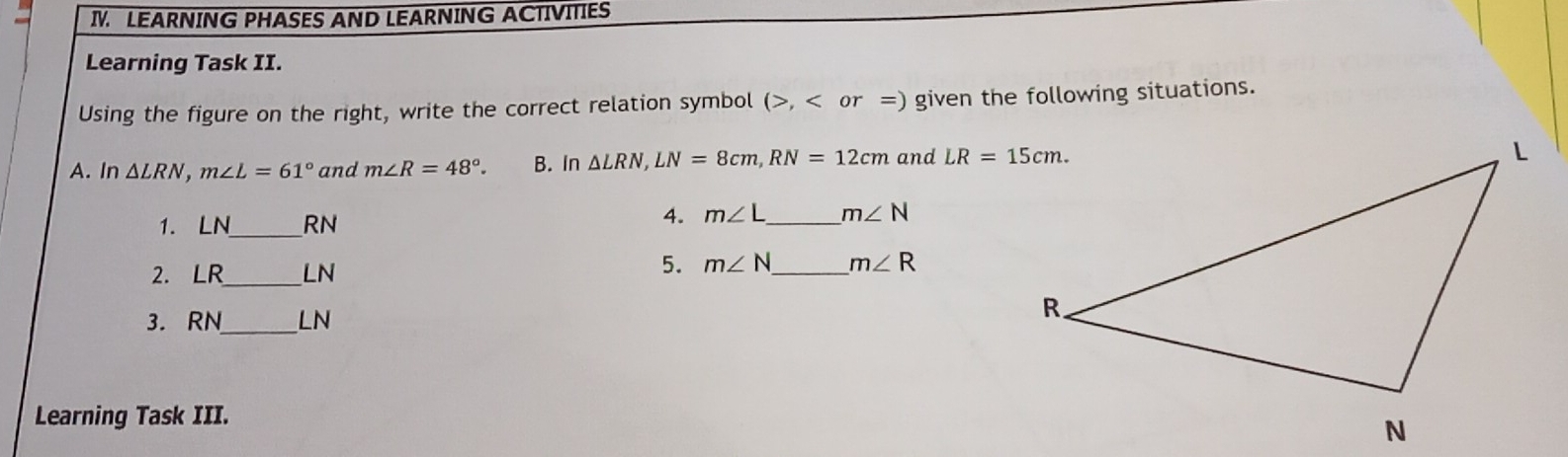 LEARNING PHASES AND LEARNING ACTIVITIES
Learning Task II.
Using the figure on the right, write the correct relation symbol (>, given the following situations. S
A.ln Delta LRN m∠ L=61° and m∠ R=48° B. in Delta LRN LN=8 cm RN=12 cm and LR=15 cm
1. LN -RN
4. m∠ L=m∠  N
5.
2. LR_ _LN m∠ N-m∠ R
3. RN _LN
Learning Task III.
N