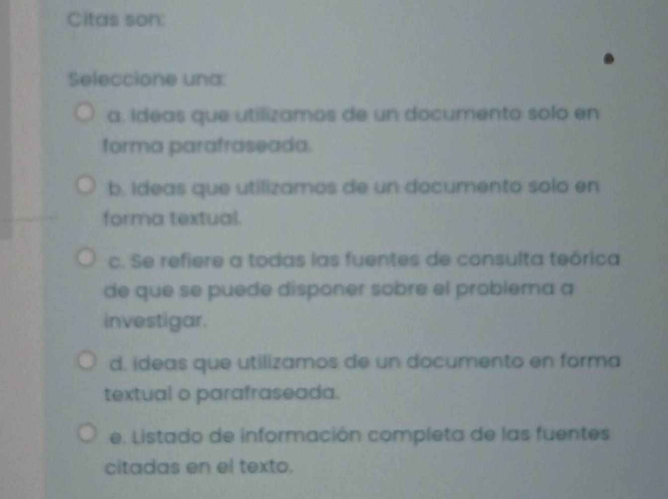 Citas son:
Seleccione una:
a. Ideas que utilizamos de un documento solo en
forma parafraseada.
b. Ideas que utilizamos de un documento solo en
forma textual.
c. Se refiere a todas las fuentes de consulta teórica
de que se puede disponer sobre el problema a
investigar.
d. Ideas que utilizamos de un documento en forma
textual o parafraseada.
e. Listado de información completa de las fuentes
citadas en el texto.