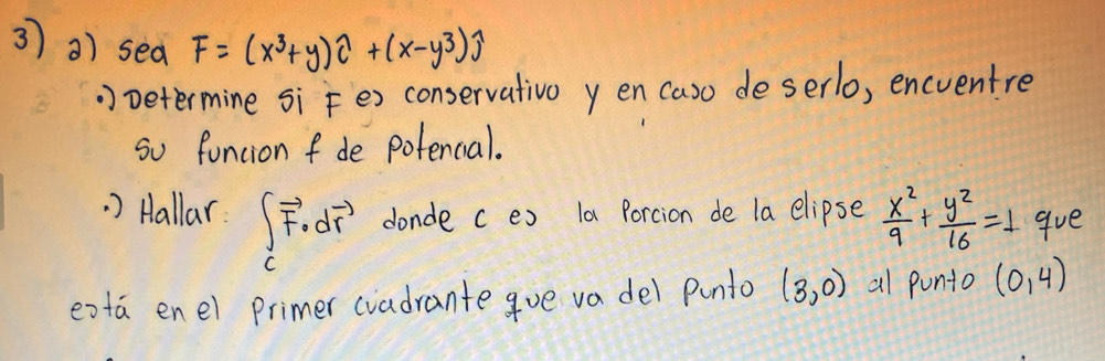 3 3) sea F=(x^3+y)widehat C+(x-y^3)widehat j Determine si Fex conservativo y en (aso deserlo, encventre 
so funcion fde potencal. 
. ) Hallar ∈t _cvector F· dvector r donde c e) la Porcion de la elipse  x^2/9 + y^2/16 =1 gve 
exta enel Primer cvadrante gue va del punto (3,0) al punto (0,4)