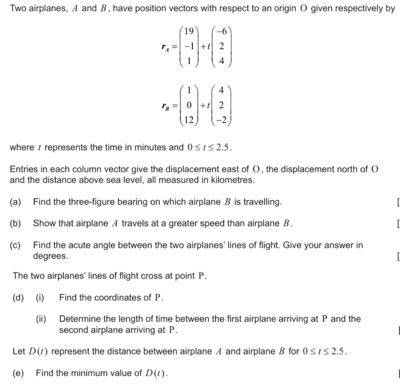 Two airplanes, A and B, have position vectors with respect to an origin O given respectively by
r_4=beginpmatrix 19 -1 1endpmatrix +tbeginpmatrix -6 2 4endpmatrix
r_s=beginpmatrix 1 0 12endpmatrix +tbeginpmatrix 4 2 -2endpmatrix
where t represents the time in minutes and 0≤ t≤ 2.5. 
Entries in each column vector give the displacement east of O, the displacement north of O 
and the distance above sea level, all measured in kilometres. 
(a) Find the three-figure bearing on which airplane B is travelling. 
(b) Show that airplane A travels at a greater speed than airplane B. 

(c) Find the acute angle between the two airplanes' lines of flight. Give your answer in 
degrees.
r
The two airplanes' lines of flight cross at point P. 
(d) (i) Find the coordinates of P. 
(ii) Determine the length of time between the first airplane arriving at P and the 
second airplane arriving at P. 
Let D(t) represent the distance between airplane A and airplane B for 0≤ t≤ 2.5. 
(e) Find the minimum value of D(t).