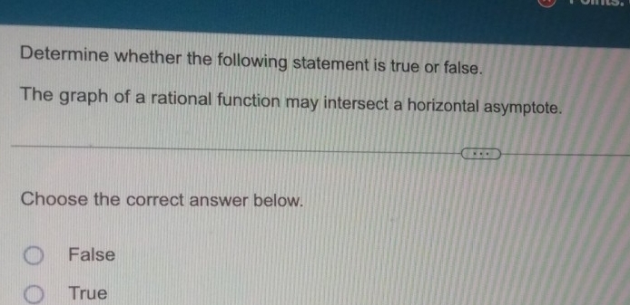 Determine whether the following statement is true or false.
The graph of a rational function may intersect a horizontal asymptote.
Choose the correct answer below.
False
True