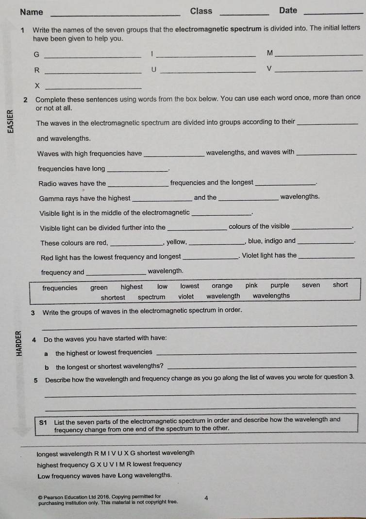 Name _Class _Date_
1 Write the names of the seven groups that the electromagnetic spectrum is divided into. The initial letters
have been given to help you.
_G
_|
_M
_R
_U
_
_
2 Complete these sentences using words from the box below. You can use each word once, more than once
or not at all.
The waves in the electromagnetic spectrum are divided into groups according to their_
and wavelengths.
Waves with high frequencies have_ wavelengths, and waves with_
frequencies have long _.
Radio waves have the_ frequencies and the longest_
Gamma rays have the highest_ and the _wavelengths.
Visible light is in the middle of the electromagnetic_
Visible light can be divided further into the _colours of the visible_
.
These colours are red, _, yellow,_ , blue, indigo and_
.
Red light has the lowest frequency and longest_ . Violet light has the_
frequency and_ wavelength.
frequencies green low lowest orange pink purple seven short
shortest spectrum violet wavelength wavelengths
3 Write the groups of waves in the electromagnetic spectrum in order.
_
2 4 Do the waves you have started with have:
a the highest or lowest frequencies
b the longest or shortest wavelengths?_
5 Describe how the wavelength and frequency change as you go along the list of waves you wrote for question 3.
_
_
S1 List the seven parts of the electromagnetic spectrum in order and describe how the wavelength and
frequency change from one end of the spectrum to the other.
longest wavelength R M I V U X G shortest wavelength
highest frequency G X U V I M R lowest frequency
Low frequency waves have Long wavelengths.
© Pearson Education Ltd 2016. Copying permitted for 4
purchasing institution only. This material is not copyright free.