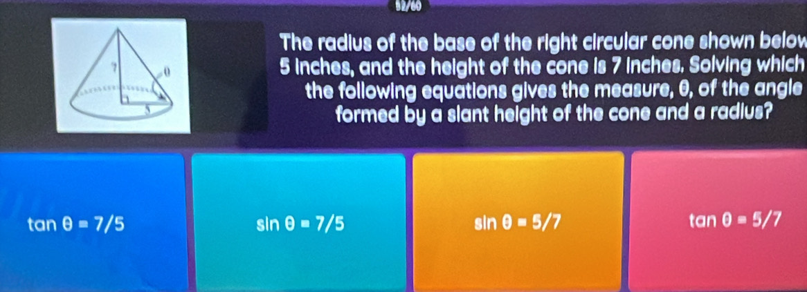 92/60
The radius of the base of the right circular cone shown below
5 inches, and the height of the cone is 7 inches. Solving which
the following equations gives the measure, θ, of the angle
formed by a slant height of the cone and a radius?
tan θ =7/5
sin θ =7/5
sin θ =5/7
tan θ =5/7