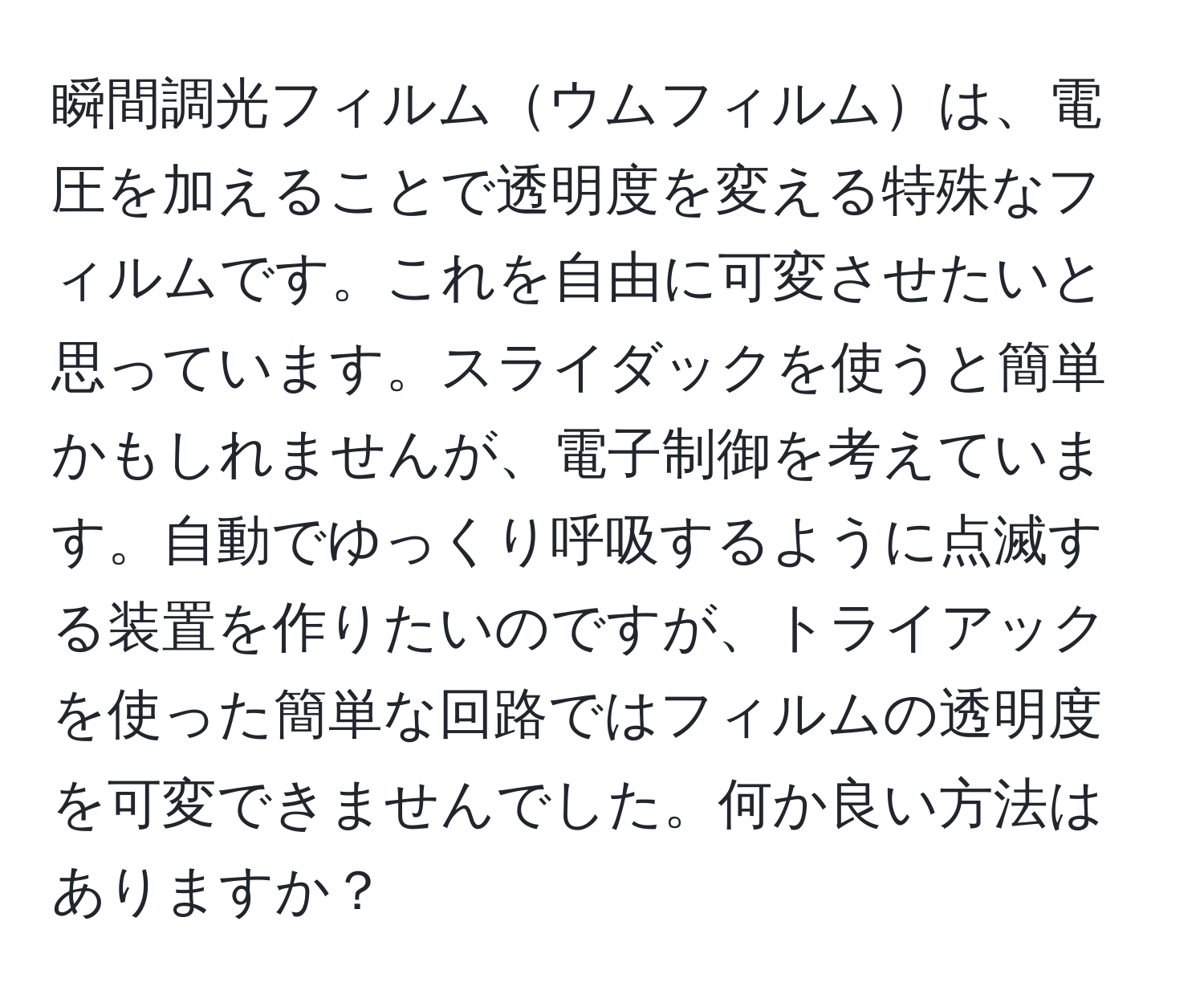 瞬間調光フィルムウムフィルムは、電圧を加えることで透明度を変える特殊なフィルムです。これを自由に可変させたいと思っています。スライダックを使うと簡単かもしれませんが、電子制御を考えています。自動でゆっくり呼吸するように点滅する装置を作りたいのですが、トライアックを使った簡単な回路ではフィルムの透明度を可変できませんでした。何か良い方法はありますか？