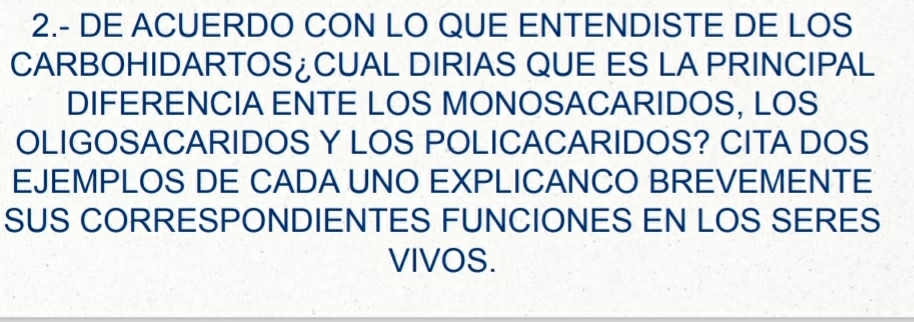 2.- DE ACUERDO CON LO QUE ENTENDISTE DE LOS 
CARBOHIDARTOS¿CUAL DIRIAS QUE ES LA PRINCIPAL 
DIFERENCIA ENTE LOS MONOSACARIDOS, LOS 
OLIGOSACARIDOS Y LOS POLICACARIDOS? CITA DOS 
EJEMPLOS DE CADA UNO EXPLICANCO BREVEMENTE 
SUS CORRESPONDIENTES FUNCIONES EN LOS SERES 
VIVOS.