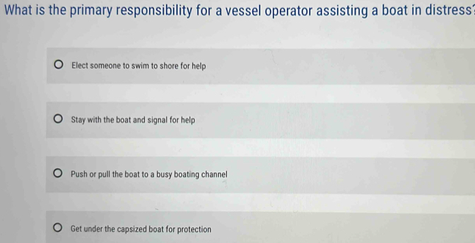 What is the primary responsibility for a vessel operator assisting a boat in distress
Elect someone to swim to shore for help
Stay with the boat and signal for help
Push or pull the boat to a busy boating channel
Get under the capsized boat for protection