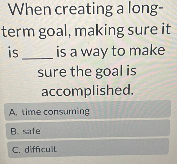 When creating a long-
term goal, making sure it
is _is a way to make
sure the goal is
accomplished.
A. time consuming
B. safe
C. diffcult