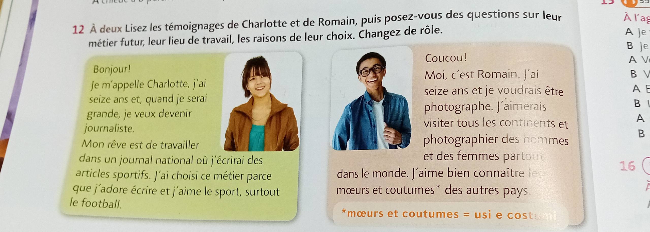 12 À deux Lisez les témoignages de Charlotte et de Romain, puis posez-vous des questions sur leur 
À l'ag 
métier futur, leur lieu de travail, les raisons de leur choix. Changez de rôle. 
A Je 
B Je 
Coucou! A V 
Bonjour! 
Moi, c’est Romain. J’ai B  
Je m’appelle Charlotte, j’ai 
seize ans et je voudrais être A E 
seize ans et, quand je serai 
grande, je veux devenir 
photographe. J’aimerais 
B 
A 
journaliste. 
visiter tous les continents et 
B 
Mon rêve est de travailler 
photographier des hommes 
dans un journal national où j'écrirai des 
et des femmes partout 
16 
articles sportifs. J’ai choisi ce métier parce dans le monde. J'aime bien connaître l 
que j'adore écrire et j'aime le sport, surtout mœurs et coutumes* des autres pays. 

le football. 
*mœurs et coutumes = usi e cost