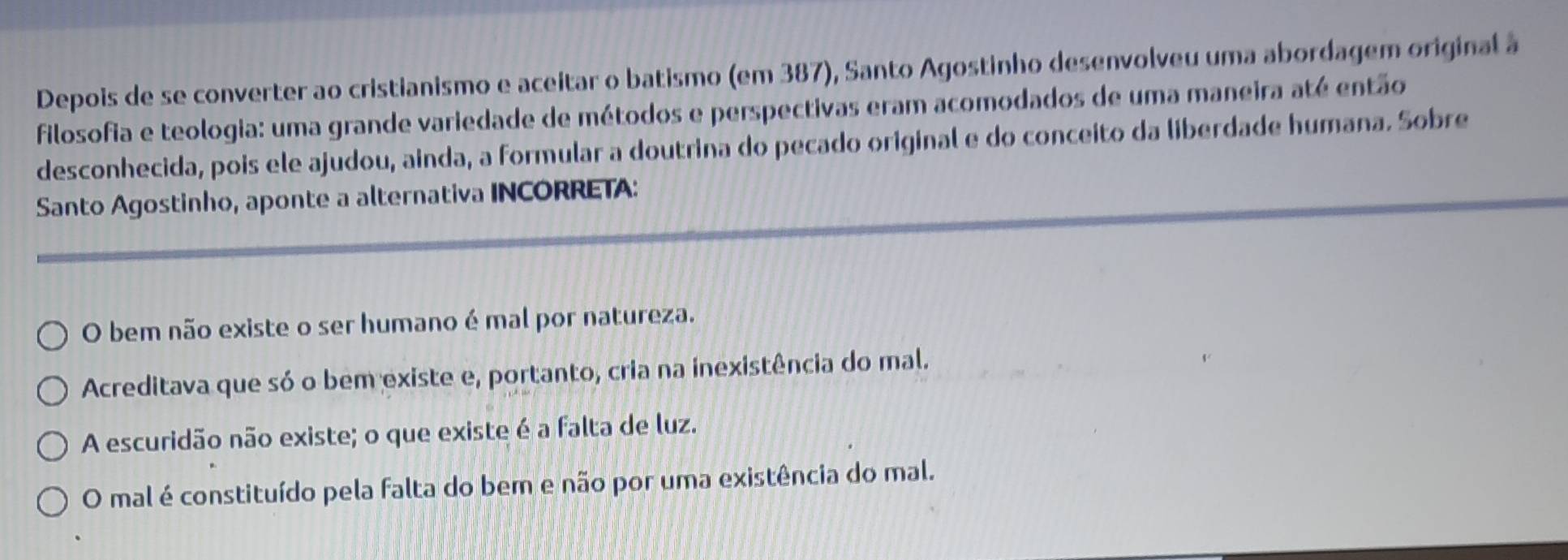 Depois de se converter ao cristianismo e aceitar o batismo (em 387), Santo Agostinho desenvolveu uma abordagem original à
filosofia e teologia: uma grande variedade de métodos e perspectivas eram acomodados de uma maneira até então
desconhecida, pois ele ajudou, ainda, a formular a doutrina do pecado original e do conceito da liberdade humana. Sobre
Santo Agostinho, aponte a alternativa INCORRETA:
O bem não existe o ser humano é mal por natureza.
Acreditava que só o bem existe e, portanto, cria na inexistência do mal.
A escuridão não existe; o que existe é a falta de luz.
O mal é constituído pela falta do bem e não por uma existência do mal.