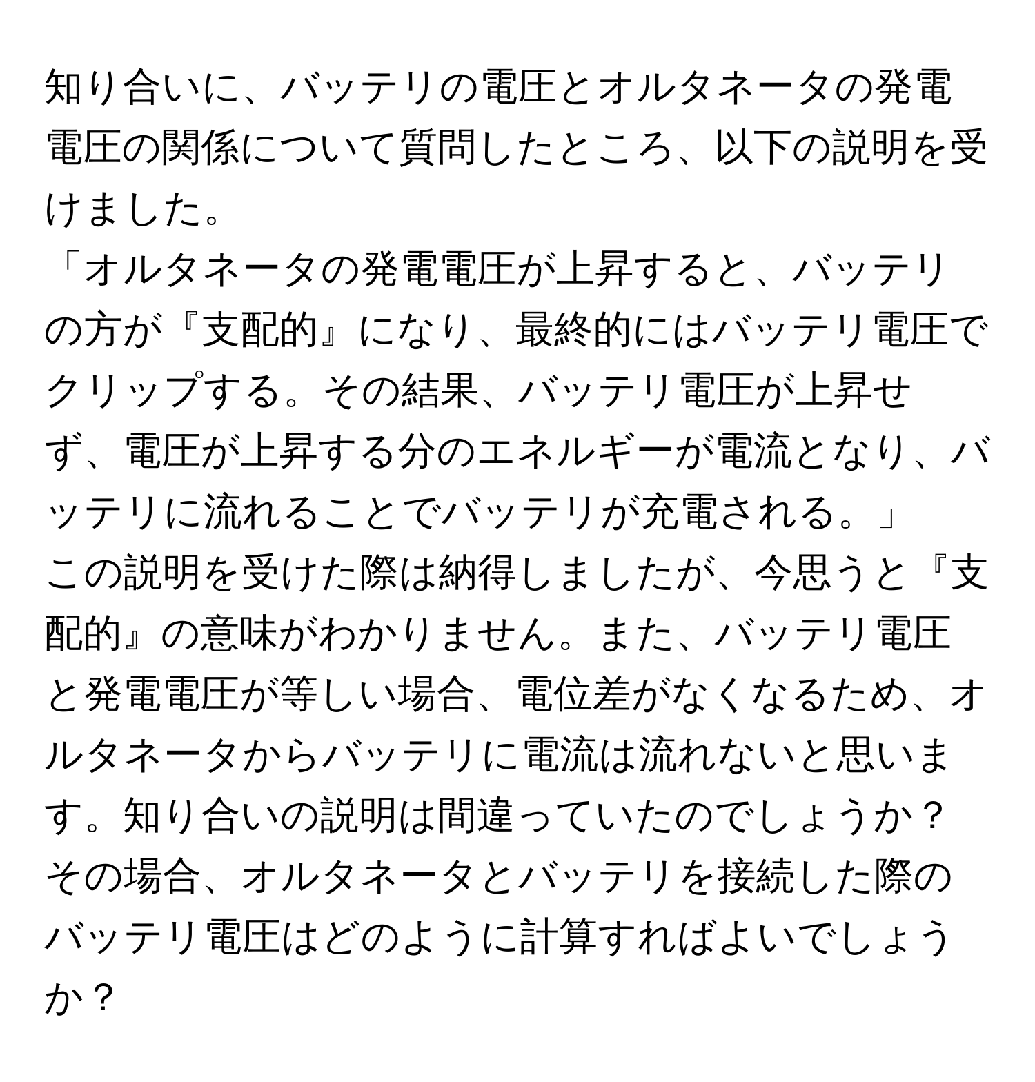 知り合いに、バッテリの電圧とオルタネータの発電電圧の関係について質問したところ、以下の説明を受けました。  
「オルタネータの発電電圧が上昇すると、バッテリの方が『支配的』になり、最終的にはバッテリ電圧でクリップする。その結果、バッテリ電圧が上昇せず、電圧が上昇する分のエネルギーが電流となり、バッテリに流れることでバッテリが充電される。」  
この説明を受けた際は納得しましたが、今思うと『支配的』の意味がわかりません。また、バッテリ電圧と発電電圧が等しい場合、電位差がなくなるため、オルタネータからバッテリに電流は流れないと思います。知り合いの説明は間違っていたのでしょうか？その場合、オルタネータとバッテリを接続した際のバッテリ電圧はどのように計算すればよいでしょうか？