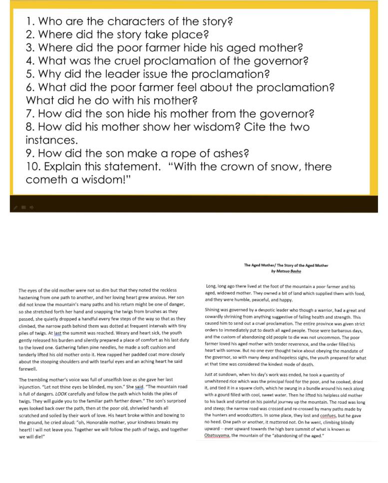 Who are the characters of the story?
2. Where did the story take place?
3. Where did the poor farmer hide his aged mother?
4. What was the cruel proclamation of the governor?
5. Why did the leader issue the proclamation?
6. What did the poor farmer feel about the proclamation?
What did he do with his mother?
7. How did the son hide his mother from the governor?
8. How did his mother show her wisdom? Cite the two
instances.
9. How did the son make a rope of ashes?
10. Explain this statement. “With the crown of snow, there
cometh a wisdom!"
≡ 
The Aged Mother/ The Story of the Aged Mother
by Matsuo Basho
Long, long ago there lived at the foot of the mountain a poor farmer and his
The eyes of the old mother were not so dim but that they noted the reckless aged, widowed mother. They owned a bit of land which supplied them with food,
hastening from one path to another, and her loving heart grew anxious. Her son
did not know the mountain's many paths and his return might be one of danger and they were humble, peaceful, and happy.
Shining was governed by a despotic leader who though a warrior, had a great and
so she stretched forth her hand and snapping the twigs from brushes as they cowardly shrinking from anything suggestive of failing health and strength. This
passed, she quietly dropped a handful every few steps of the way so that as they caused him to send out a cruel proclamation. The entire province was given strict
climbed, the narrow path behind them was dotted at frequent intervals with tiny orders to immediately put to death all aged people. Those were barbarous days,
piles of twigs. At last the summit was reached. Weary and heart sick, the youth and the custom of abandoning old people to die was not uncommon. The poor
gently released his burden and silently prepared a place of comfort as his last duty farmer loved his aged mother with tender reverence, and the order filled his
to the loved one. Gathering fallen pine needles, he made a soft cushion and heart with sorrow. But no one ever thought twice about obeying the mandate of
tenderly lifted his old mother onto it. Hew rapped her padded coat more closely the governor, so with many deep and hopeless sighs, the youth prepared for what
about the stooping shoulders and with tearful eyes and an aching heart he said at that time was considered the kindest mode of death.
farewell. Just at sundown, when his day's work was ended, he took a quantity of
The trembling mother's voice was full of unselfish love as she gave her last unwhitened rice which was the principal food for the poor, and he cooked, dried
injunction. "Let not thine eyes be blinded, my son." She said. "The mountain road it, and tied it in a square cloth, which he swung in a bundle around his neck along
is full of dangers. LOOK carefully and follow the path which holds the piles of with a gourd filled with cool, sweet water. Then he lifted his helpless old mother
twigs. They will guide you to the familiar path farther down." The son's surprised to his back and started on his painful journey up the mountain. The road was long
eyes looked back over the path, then at the poor old, shriveled hands all and steep; the narrow road was crossed and re-crossed by many paths made by
scratched and soiled by their work of love. His heart broke within and bowing to the hunters and woodcutters. In some place, they lost and confues, but he gave
the ground, he cried aloud: "oh, Honorable mother, your kindness breaks my no heed. One path or another, it mattered not. On he went, climbing blindly
heart! I will not leave you. Together we will follow the path of twigs, and together upward - ever upward towards the high bare summit of what is known as
we will die!" Obatsuyama, the mountain of the "abandoning of the aged."