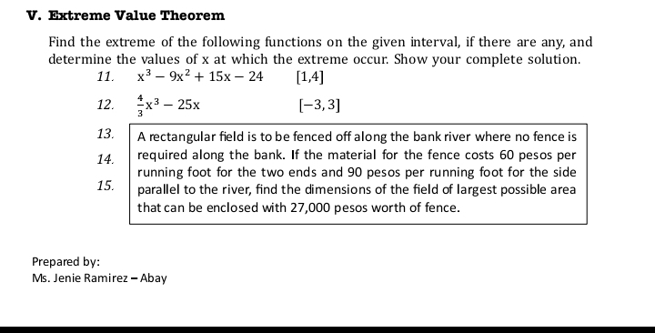 Extreme Value Theorem 
Find the extreme of the following functions on the given interval, if there are any, and 
determine the values of x at which the extreme occur. Show your complete solution. 
11. x^3-9x^2+15x-24 [1,4]
12.  4/3 x^3-25x
[-3,3]
13. A rectangular field is to be fenced off along the bank river where no fence is 
14. required along the bank. If the material for the fence costs 60 pesos per 
running foot for the two ends and 90 pesos per running foot for the side 
15. parallel to the river, find the dimensions of the field of largest possible area 
that can be enclosed with 27,000 pesos worth of fence. 
Prepared by: 
Ms. Jenie Ramirez - Abay