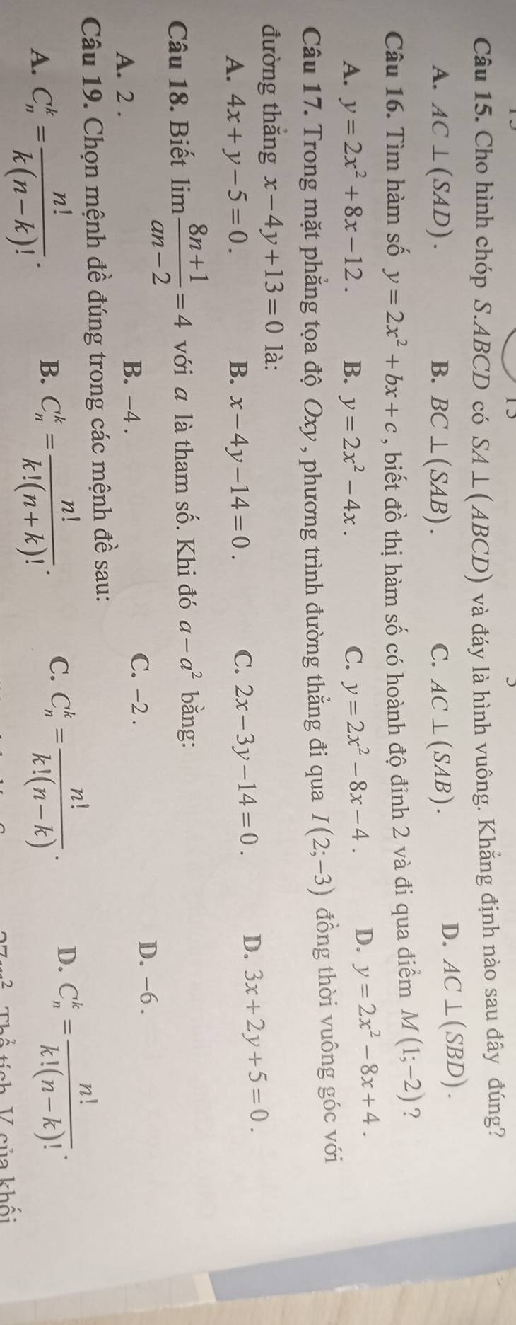 Cho hình chóp S.ABCD có SA⊥ (ABCD) và đáy là hình vuông. Khẳng định nào sau đây đúng?
A. AC⊥ (SAD). B. BC⊥ (SAB). C. AC⊥ (SAB).
D. AC⊥ (SBD).
Câu 16. Tìm hàm số y=2x^2+bx+c , biết đồ thị hàm số có hoành độ đỉnh 2 và đi qua điểm M(1;-2) ?
A. y=2x^2+8x-12. B. y=2x^2-4x. C. y=2x^2-8x-4. D. y=2x^2-8x+4.
Câu 17. Trong mặt phẳng tọa độ Oxy , phương trình đường thẳng đi qua I(2;-3) đồng thời vuông góc với
đường thắng x-4y+13=0 là:
A. 4x+y-5=0. B. x-4y-14=0.
C. 2x-3y-14=0. D. 3x+2y+5=0.
Câu 18. Biết limlimits  (8n+1)/an-2 =4 với a là tham số. Khi đó a-a^2 bằng:
C. -2 . D. -6 .
A. 2 .
B. −4 .
Câu 19. Chọn mệnh đề đúng trong các mệnh đề sau:
A. C_n^(k=frac n!)k(n-k)!. C_n^(k=frac n!)k!(n+k)!. C. C_n^(k=frac n!)k!(n-k).
B.
D. C_n^(k=frac n!)k!(n-k)!.
K ích  V  oủa khối
