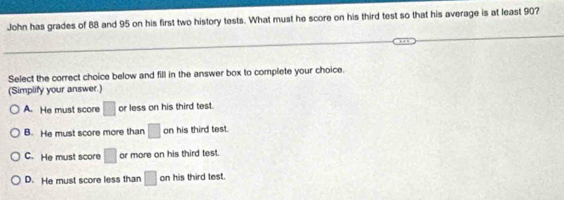 John has grades of 88 and 95 on his first two history tests. What must he score on his third test so that his average is at least 90?
Select the correct choice below and fill in the answer box to complete your choice.
(Simplify your answer.)
A. He must score □ or less on his third test.
B. He must score more than □ on his third test.
C. He must score □ or more on his third test.
D. He must score less than □ on his third test.