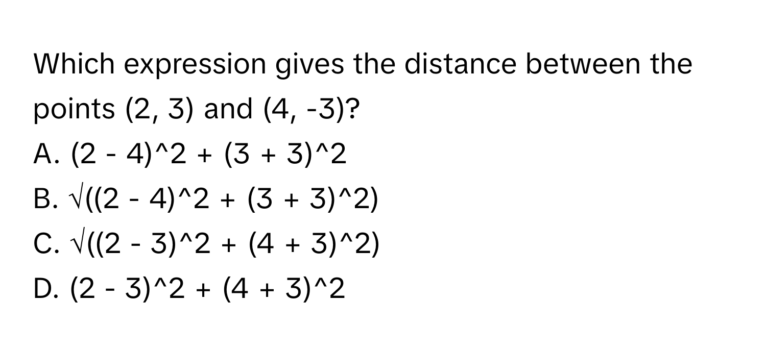 Which expression gives the distance between the points (2, 3) and (4, -3)?
A. (2 - 4)^2 + (3 + 3)^2
B. √((2 - 4)^2 + (3 + 3)^2)
C. √((2 - 3)^2 + (4 + 3)^2)
D. (2 - 3)^2 + (4 + 3)^2