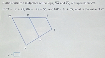 R and V are the midpoints of the legs, overline SW and overline TV of trapezoid STVW. 
If ST=-z+29, RU=-7z+55 , and VW=3z+65 , what is the value of z?
z=□