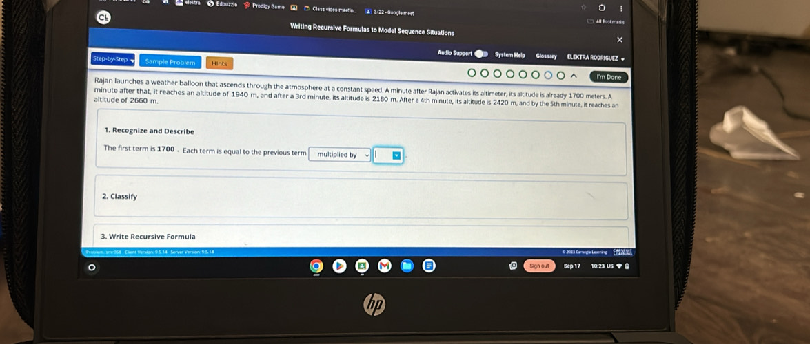 eleitra ● Edpuzzle ⑩ Prodigy Game ⑦ Class video meetin... 2) 3/22 - Google mee 
Writing Recursive Formulas to Model Sequence Situations 
Audio Support System Help Glossary ELEKTRA RODRIGUEZ = 
Step-by-Step Sample Problem Hints 
Tm D on 
Rajan launches a weather balloon that ascends through the atmosphere at a constant speed. A minute after Rajan activates its altimeter, its altitude is already 1700 meters. A
minute after that, it reaches an altitude of 1940 m, and after a 3rd minute, its altitude is 2180 m. After a 4th minute, its altitude is 2420 m, and by the 5th minute, it reaches an 
altitude of 2660 m. 
1. Recognize and Describe 
The first term is 1700. Each term is equal to the previous term multiplied by 
2. Classify 
3. Write Recursive Formula 
O 2013 Carregie Learing ' EPEN 
Sign out Sep 17 10:23 US ◆ A