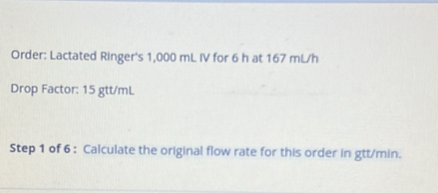 Order: Lactated Ringer's 1,000 mL IV for 6 h at 167 mL/h
Drop Factor: 15 gtt/mL
Step 1 of 6 : Calculate the original flow rate for this order in gtt/min.