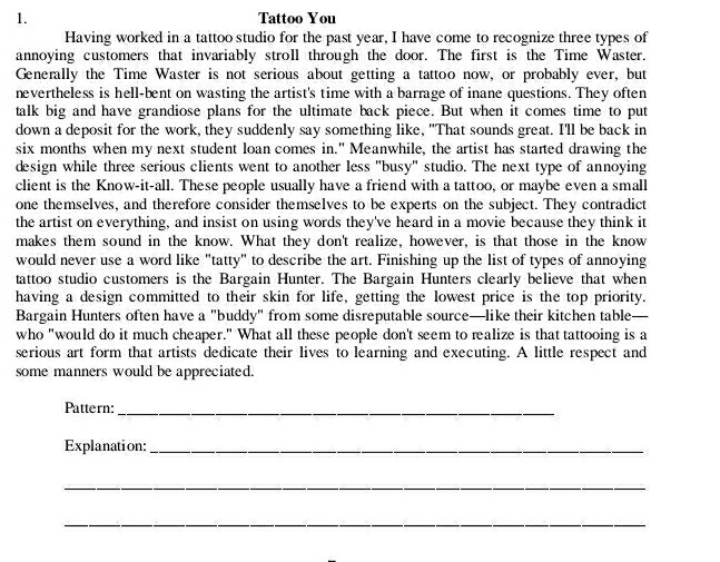 Tattoo You 
Having worked in a tattoo studio for the past year, I have come to recognize three types of 
annoying customers that invariably stroll through the door. The first is the Time Waster. 
Generally the Time Waster is not serious about getting a tattoo now, or probably ever, but 
nevertheless is hell-bent on wasting the artist's time with a barrage of inane questions. They often 
talk big and have grandiose plans for the ultimate back piece. But when it comes time to put 
down a deposit for the work, they suddenly say something like, "That sounds great. I'll be back in 
six months when my next student loan comes in." Meanwhile, the artist has started drawing the 
design while three serious clients went to another less "busy" studio. The next type of annoying 
client is the Know-it-all. These people usually have a friend with a tattoo, or maybe even a small 
one themselves, and therefore consider themselves to be experts on the subject. They contradict 
the artist on everything, and insist on using words they've heard in a movie because they think it 
makes them sound in the know. What they don't realize, however, is that those in the know 
would never use a word like "tatty" to describe the art. Finishing up the list of types of annoying 
tattoo studio customers is the Bargain Hunter. The Bargain Hunters clearly believe that when 
having a design committed to their skin for life, getting the lowest price is the top priority. 
Bargain Hunters often have a "buddy" from some disreputable source—like their kitchen table- 
who "would do it much cheaper." What all these people don't seem to realize is that tattooing is a 
serious art form that artists dedicate their lives to learning and executing. A little respect and 
some manners would be appreciated. 
Pattern:_ 
Explanation:_ 
_ 
_