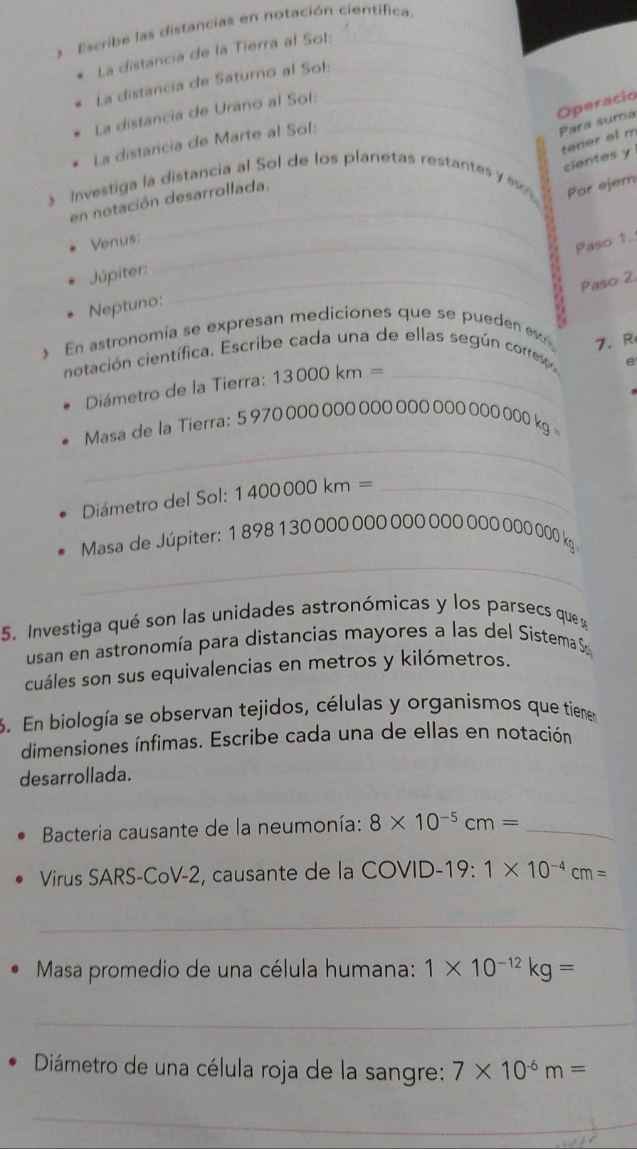 Escribe las distancias en notación científica. 
La distancia de la Tierra al Sol: 
La distancia de Saturno al Sol:_ 
La distancia de Urano al Sol:_ 
Operacio 
La distancia de Marte al Sol:_ 
Para suma 
terier el m 
cientes y 
_ 
Investiga la distancia al Sol de los planetas restantes y esc Por ejem 
en notación desarrollada, 
Venus:_ 
Paso 1. 
Júpiter:_ 
Paso 2. 
Neptuno: 
En astronomía se expresan mediciones que se pueden escr 
7. R 
notación científica. Escribe cada una de ellas según corresp, 
Diámetro de la Tierra: 13000km= _ 
e 
_ 
Masa de la Tierra: 5 970 000 000 000 000 000 000 000 kg =
Diámetro del Sol: 1400000km= _ 
_ 
Masa de Júpiter: 1 898 1 30 000 000 000 000 000 000 000 kg
5. Investiga qué son las unidades astronómicas y los parsecs que 
usan en astronomía para distancias mayores a las del Sistema S 
cuáles son sus equivalencias en metros y kilómetros. 
3. En biología se observan tejidos, células y organismos que tienen 
dimensiones ínfimas. Escribe cada una de ellas en notación 
desarrollada. 
Bacteria causante de la neumonía: 8* 10^(-5)cm= _ 
Virus SARS-CoV-2, causante de la COVID-19: 1* 10^(-4)cm=
_ 
Masa promedio de una célula humana: 1* 10^(-12)kg=
_ 
Diámetro de una célula roja de la sangre: 7* 10^(-6)m=
_