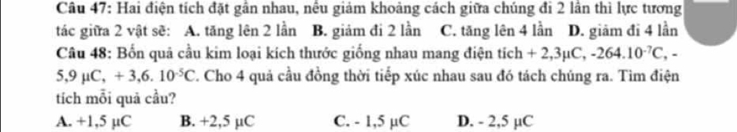 Hai điện tích đặt gân nhau, nều giảm khoảng cách giữa chúng đi 2 lần thì lực tương
tác giữa 2 vật sẽ: A. tăng lên 2 lần B. giảm đi 2 lần C. tăng lên 4 lần D. giãm đi 4 lần
Câu 48: Bốn quả cầu kim loại kích thước giống nhau mang điện tích +2,3mu C, -264.10^(-7)C,-
5,9mu C, +3, 6.10^(-5)C F. Cho 4 quả cầu đồng thời tiếp xúc nhau sau đó tách chúng ra. Tìm điện
tích mỗi quả cầu?
A. +1,5 µC B. +2,5 µC C. - 1,5 µC D. - 2,5 µC