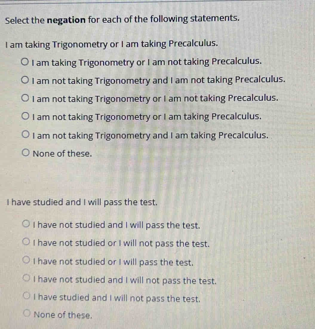 Select the negation for each of the following statements.
I am taking Trigonometry or I am taking Precalculus.
I am taking Trigonometry or I am not taking Precalculus.
I am not taking Trigonometry and I am not taking Precalculus.
I am not taking Trigonometry or I am not taking Precalculus.
I am not taking Trigonometry or I am taking Precalculus.
I am not taking Trigonometry and I am taking Precalculus.
None of these.
I have studied and I will pass the test.
I have not studied and I will pass the test.
I have not studied or I will not pass the test.
I have not studied or I will pass the test.
I have not studied and I will not pass the test.
I have studied and I will not pass the test.
None of these.