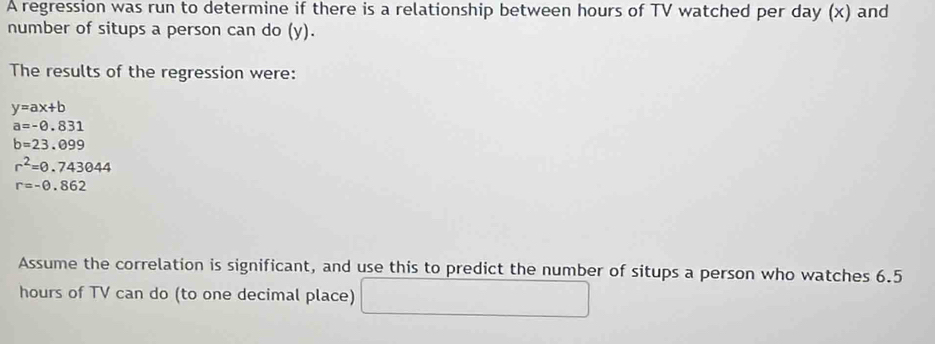 A regression was run to determine if there is a relationship between hours of TV watched per day (x) and 
number of situps a person can do (y). 
The results of the regression were:
y=ax+b
a=-0.831
b=23.099
r^2=0.743044
r=-0.862
Assume the correlation is significant, and use this to predict the number of situps a person who watches 6.5
hours of TV can do (to one decimal place) □  _ 