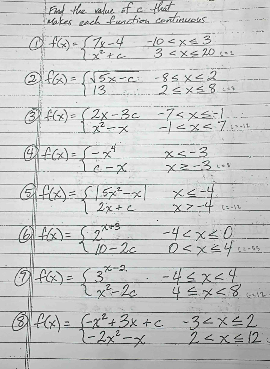 Find the value of c that 
Makes each function continuous 
① f(x)=beginarrayl 7x-4-10 c=1
② f(x)=beginarrayl sqrt(5x-c)-8≤ x<2 132≤ x≤ x≤ 8endarray.
③ f(x)=beginarrayl 2x-3c-7 =-1
④ f(x)=beginarrayl -x^4x c=
⑤ f(x)=beginarrayl |5x^2-x|x≤ -4 2x+cx>-4endarray.
6 f(x)=beginarrayl 2^(x+3)-4
f(x)=beginarrayl 3^(x-2)-4≤ x<4 x^2-2cx4≤ x<8endarray.
⑧ f(x)=beginarrayl -x^2+3x+c-3