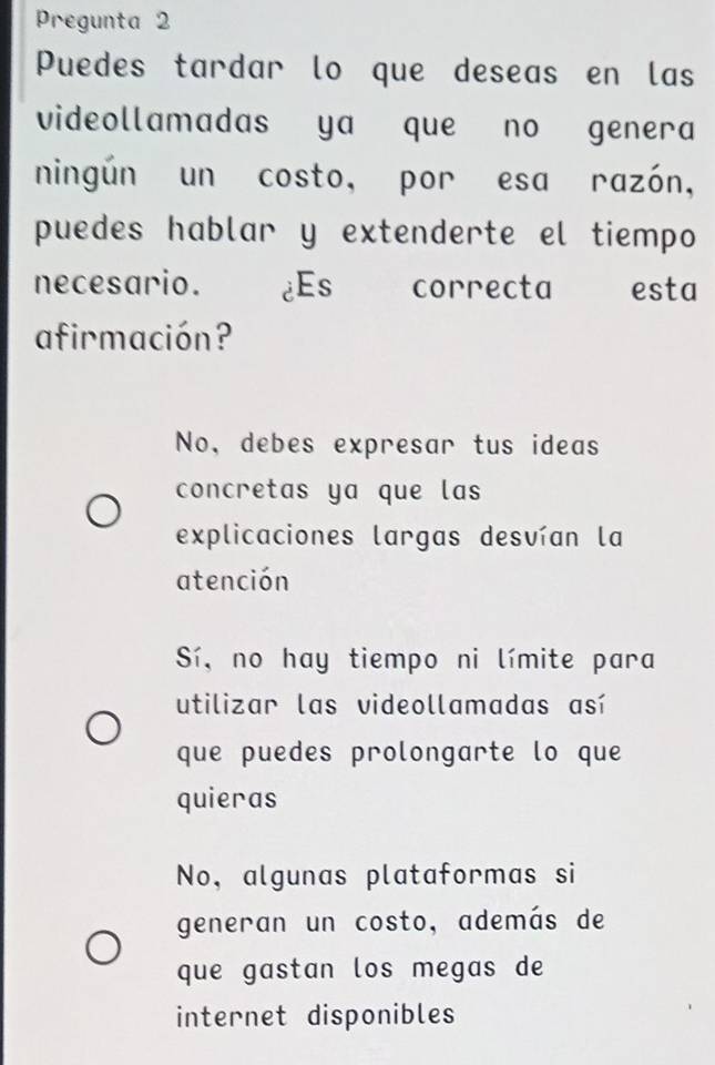 Pregunta 2
Puedes tardar lo que deseas en las
videollamadas ya que no genera
ningún un costo, por esa razón,
puedes hablar y extenderte el tiempo
necesario. ¿Es correcta esta
afirmación?
No, debes expresar tus ideas
concretas ya que las
explicaciones largas desvían la
atención
Sí, no hay tiempo ni límite para
utilizar las videollamadas así
que puedes prolongarte lo que
quieras
No, algunas plataformas si
generan un costo, además de
que gastan los megas de
internet disponibles