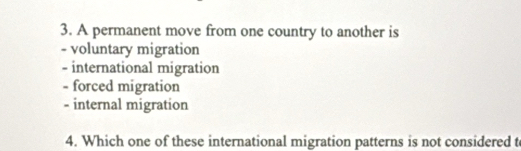 A permanent move from one country to another is
- voluntary migration
- international migration
- forced migration
- internal migration
4. Which one of these international migration patterns is not considered t