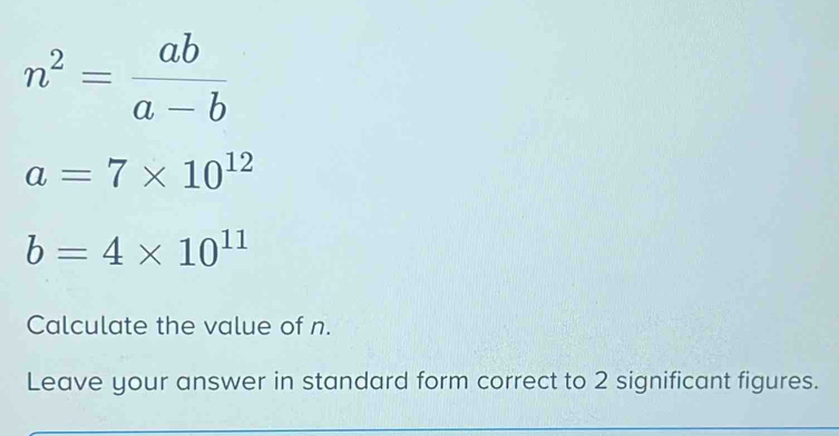 n^2= ab/a-b 
a=7* 10^(12)
b=4* 10^(11)
Calculate the value of n. 
Leave your answer in standard form correct to 2 significant figures.