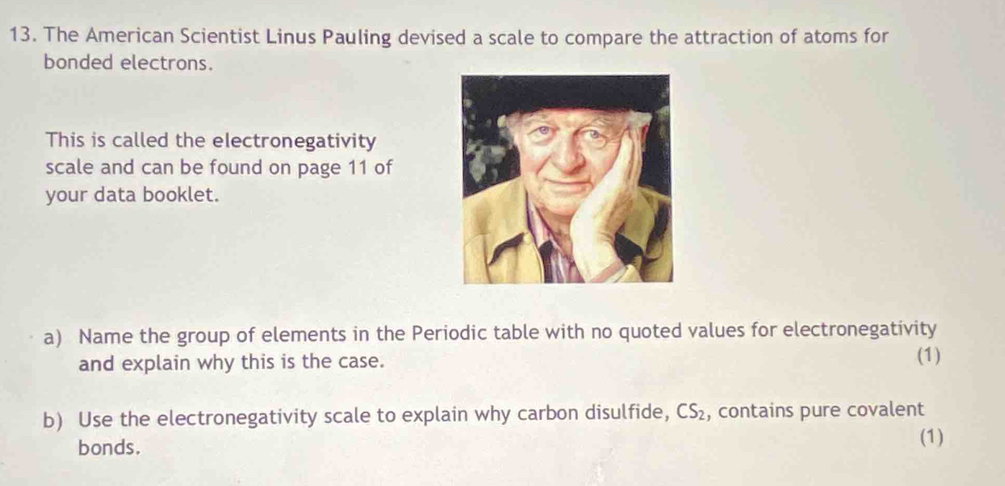 The American Scientist Linus Pauling devised a scale to compare the attraction of atoms for 
bonded electrons. 
This is called the electronegativity 
scale and can be found on page 11 of 
your data booklet. 
a) Name the group of elements in the Periodic table with no quoted values for electronegativity 
and explain why this is the case. 
(1) 
b) Use the electronegativity scale to explain why carbon disulfide, CS_2 , contains pure covalent 
bonds. (1)