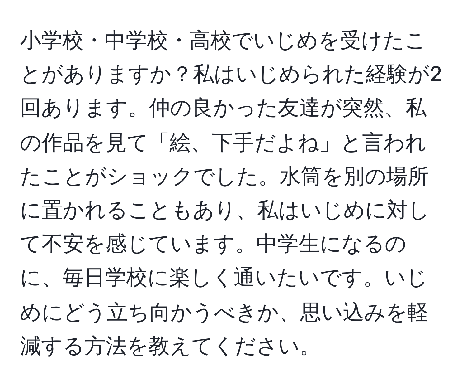 小学校・中学校・高校でいじめを受けたことがありますか？私はいじめられた経験が2回あります。仲の良かった友達が突然、私の作品を見て「絵、下手だよね」と言われたことがショックでした。水筒を別の場所に置かれることもあり、私はいじめに対して不安を感じています。中学生になるのに、毎日学校に楽しく通いたいです。いじめにどう立ち向かうべきか、思い込みを軽減する方法を教えてください。