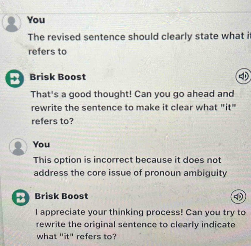 You 
The revised sentence should clearly state what it 
refers to 
B Brisk Boost 
That's a good thought! Can you go ahead and 
rewrite the sentence to make it clear what "it" 
refers to? 
You 
This option is incorrect because it does not 
address the core issue of pronoun ambiguity 
2 Brisk Boost 
I appreciate your thinking process! Can you try to 
rewrite the original sentence to clearly indicate 
what "it" refers to?