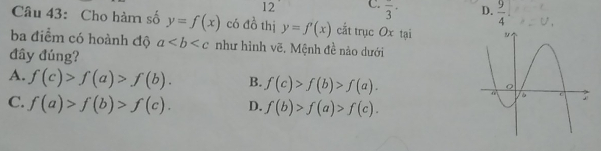 overline 3· ·
D.  9/4 
Câu 43: Cho hàm số y=f(x) có đồ thị y=f'(x) cắt trục Ox tại
ba điểm có hoành độ a như hình vẽ, Mệnh đề nào dưới
đây đúng?
A. f(c)>f(a)>f(b).
B. f(c)>f(b)>f(a).
C. f(a)>f(b)>f(c).
D. f(b)>f(a)>f(c).