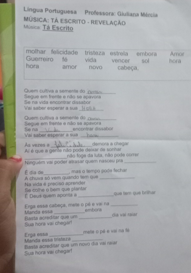 Língua Portuguesa Professora: Giuliana Mércia 
MÚSICA: TÁ ESCRITO - REVELAÇÃO 
Música: Tá Escrito 
molhar felicidade tristeza estrela embora Amor 
Guerreiro fé vida vencer sol hora 
hora amor novo cabeça, 
Quem cultiva a semente do 
_ 
Segue em frente e não se apavora 
Se na vida encontrar dissabor 
Vai saber esperar a sua_ 
Quem cultiva a semente do_ 
Segue em frente e não se apavora 
Se na _encontrar dissabor 
Vai saber esperar a sua_ 
Às vezes a _demora a chegar 
í é que a gente não pode deixar de sonhar 
_ 
não foge da luta, não pode correr 
Ninguém vai poder atrasar quem nasceu pra_ 
É dia de_ , mas o tempo pode fechar 
A chuva só vem quando tem que_ 
Na vida é preciso aprender 
Se colhe o ber que plantar 
É Deus quem aponta a_ que tem que brilhar 
Erga essa cabeça, mete o pé e vai na_ 
Manda essa _embora 
Basta acreditar que um _dia vai raiar 
Sua hora vai chegar! 
Erga essa _mete o pé e vai na fé 
Manda essa tristeza_ 
Basta acreditar que um novo dia vai raiar 
Sua hora vai chegar!