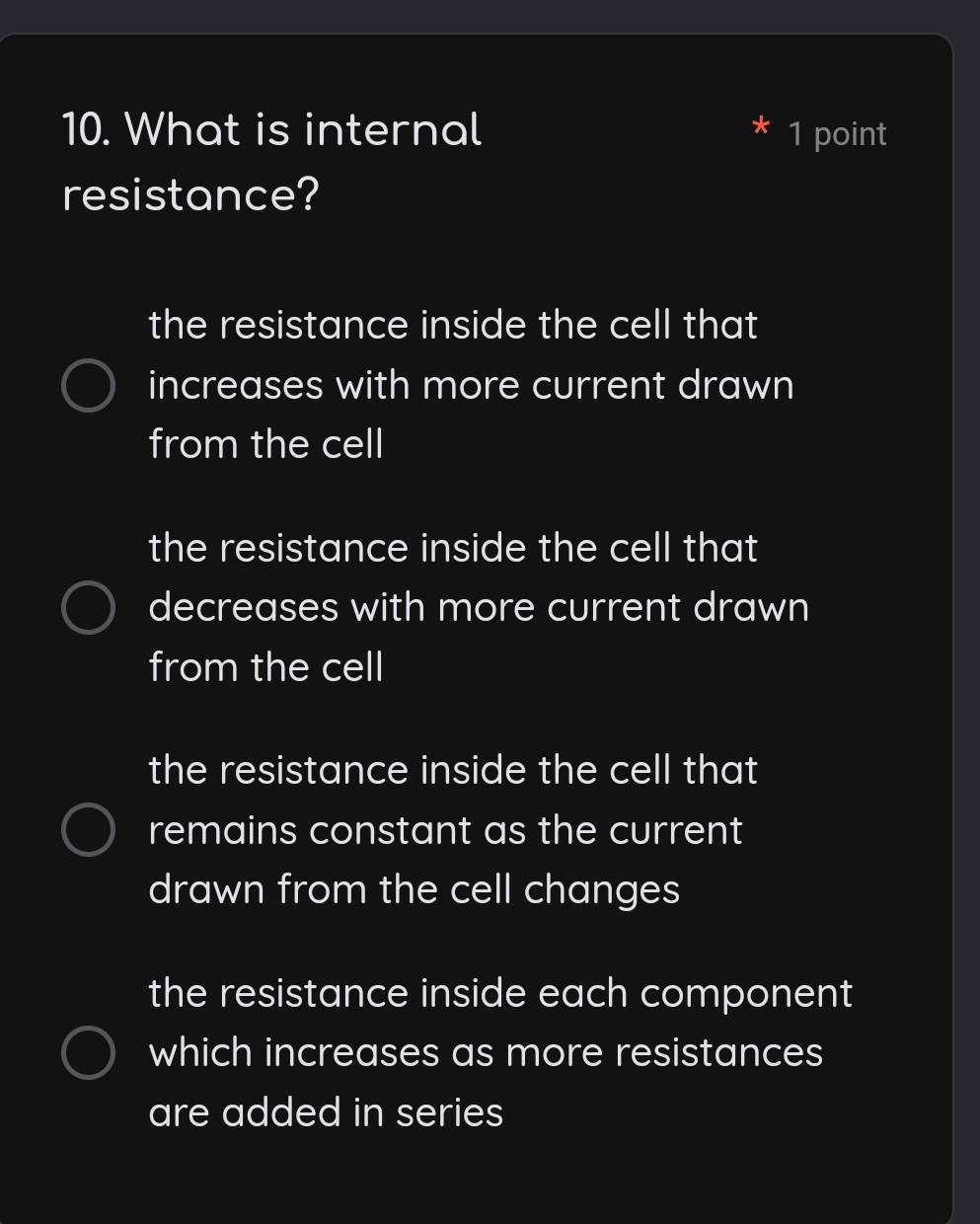 What is internal 1 point
*
resistance?
the resistance inside the cell that
increases with more current drawn
from the cell
the resistance inside the cell that
decreases with more current drawn
from the cell
the resistance inside the cell that
remains constant as the current
drawn from the cell changes
the resistance inside each component
which increases as more resistances
are added in series