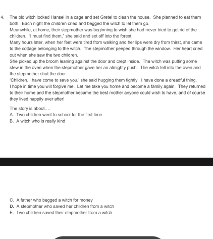 4, The old witch locked Hansel in a cage and set Gretel to clean the house. She planned to eat them
both. Each night the children cried and begged the witch to let them go.
Mearwhile, at home, their stepmother was beginning to wish she had never tried to get rid of the
children. "I must find them," she said and set off into the forest.
Many hours later, when her feet were tired from walking and her lips were dry from thirst, she came
to the cottage belonging to the witch. The stepmother peeped through the window. Her heart cried
out when she saw the two children.
She picked up the broom leaning against the door and crept inside. The witch was putting some
stew in the oven when the stepmother gave her an almighty push. The witch fell into the oven and
the stepmother shut the door
'Children, I have come to save you,' she said hugging them tightly. I have done a dreadful thing.
I hope in time you will forgive me. Let me take you home and become a family again. They returned
to their home and the stepmother became the best mother anyone could wish to have, and of course
they lived happily ever after!
The story is about....
A. Two children went to school for the first time
B. A witch who is really kind
C. A father who begged a witch for money
D. A stepmother who saved her children from a witch
E. Two children saved their stepmother from a witch