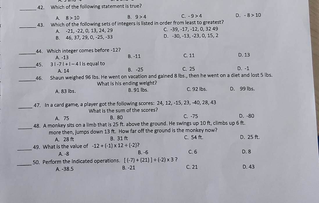 Which of the following statement is true?
A. 8>10 B. 9>4 C. -9>4 D. -8>10
_
43. Which of the following sets of integers is listed in order from least to greatest?
A. -21, -22, 0, 13, 24, 29 C. -39, -17, -12, 0, 32 49
B. 46, 37, 29, 0, -25, -33 D. -30, -13, -23, 0, 15, 2
_
44. Which integer comes before -12?
A. -13 B. -11 C. 11 D. 13
_45. 3|-7|+|-4| is equal to
A. 14 B. -25 C. 25 D. -1
_
46. Shaun weighed 96 Ibs. He went on vacation and gained 8 lbs., then he went on a diet and lost 5 lbs.
What is his ending welght?
A. 83 lbs. B. 91 lbs. C. 92 lbs. D. 99 lbs.
_47. In a card game, a player got the following scores: 24, 12, -15, 23, -40, 28, 43
What is the sum of the scores?
A. 75 B. 80 C. -75 D. -80
_
48. A monkey sits on a limb that is 25 ft. above the ground. He swings up 10 ft, climbs up 6 ft.
more then, jumps down 13 ft. How far off the ground is the monkey now?
A. 28 ft B. 31 ft C. 54 ft. D. 25 ft.
_
49. What is the value of -12+(-1)* 12/ (-2) ?
A. -8 B. -6 C. 6 D. 8
_
50. Perform the indicated operations. [(-7)+(21)]/ (-2)* 3 ?
B. -21
A. -38.5 C. 21
D. 43