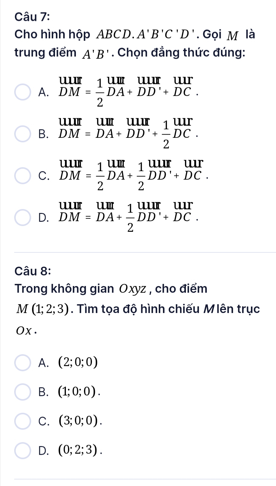 Cho hình hộp ABCD. A'B'C'D'. Gọi M là
trung điểm A'B'. Chọn đẳng thức đúng:
A. beginarrayr UIII DMendarray = 1/2 beginarrayr UIII DA+DD'+DC.endarray
B. beginarrayr uur DM=DA+DD'+ 1/2 DC.endarray
C. beginarrayr UIII DMendarray = 1/2 beginarrayr UIII DA+ 1/2 DD'+DC.endarray
D. beginarrayr uur DM=DA+ 1/2 DD'+DC.endarray
Câu 8:
Trong không gian Oxyz , cho điểm
M(1;2;3). Tìm tọa độ hình chiếu Mlên trục
OX·
A. (2;0;0)
B. (1;0;0).
C. (3;0;0).
D. (0;2;3).