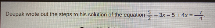 Deepak wrote out the steps to his solution of the equation  5/2 -3x-5+4x=- 7/4 .
