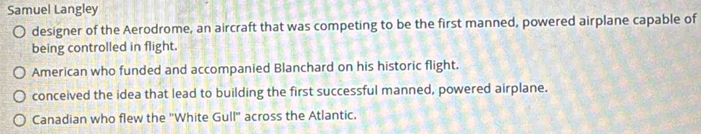 Samuel Langley
designer of the Aerodrome, an aircraft that was competing to be the first manned, powered airplane capable of
being controlled in flight.
American who funded and accompanied Blanchard on his historic flight.
conceived the idea that lead to building the first successful manned, powered airplane.
Canadian who flew the "White Gull" across the Atlantic.