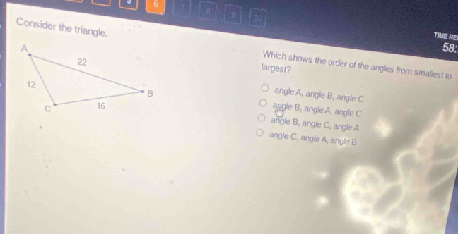 6 a 9 10
TIVE RE
58:
Consider the triangle. Which shows the order of the angles from smallest to
largest?
angle A, angle B, angle C
angle B, angle A, angle C
angle B, angle C, angle A
angle C, angle A, angle B